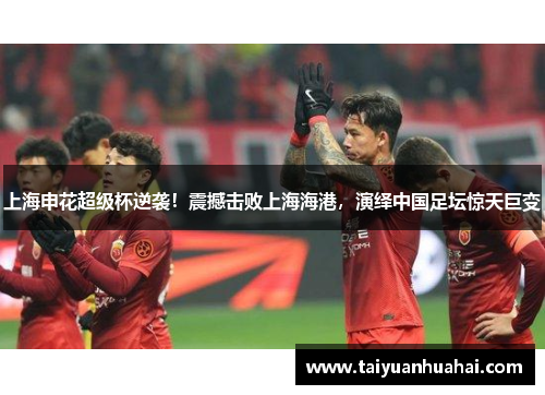 上海申花超级杯逆袭！震撼击败上海海港，演绎中国足坛惊天巨变