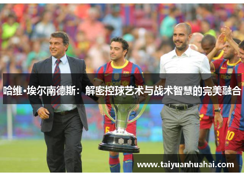 哈维·埃尔南德斯：解密控球艺术与战术智慧的完美融合